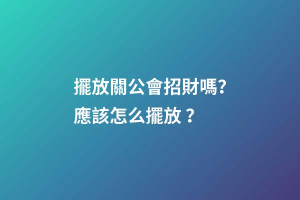 擺放關公會招財嗎？應該怎么擺放？